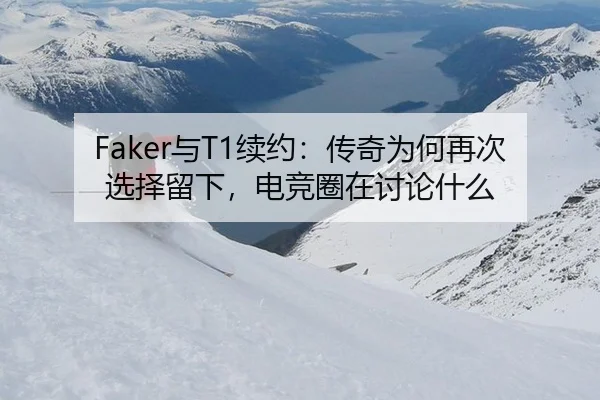 Faker与T1续约：传奇为何再次选择留下，电竞圈在讨论什么